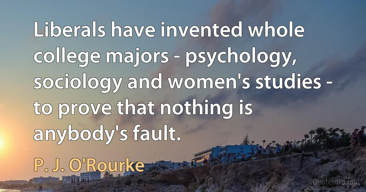 Liberals have invented whole college majors - psychology, sociology and women's studies - to prove that nothing is anybody's fault. (P. J. O'Rourke)