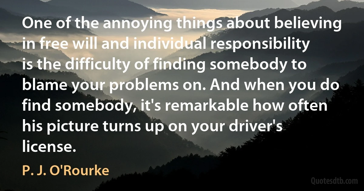 One of the annoying things about believing in free will and individual responsibility is the difficulty of finding somebody to blame your problems on. And when you do find somebody, it's remarkable how often his picture turns up on your driver's license. (P. J. O'Rourke)