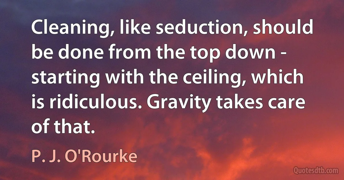 Cleaning, like seduction, should be done from the top down - starting with the ceiling, which is ridiculous. Gravity takes care of that. (P. J. O'Rourke)