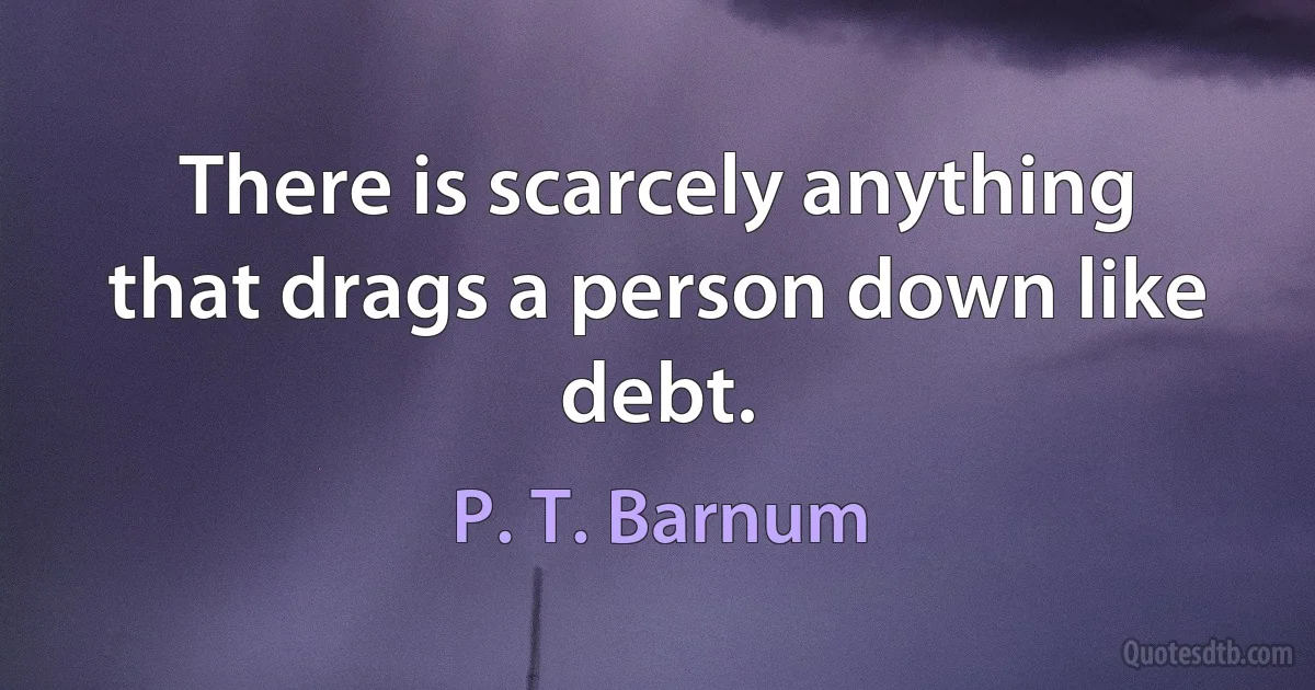 There is scarcely anything that drags a person down like debt. (P. T. Barnum)