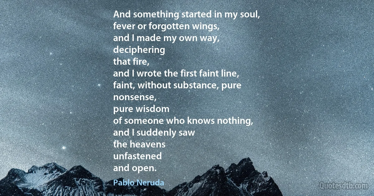 And something started in my soul,
fever or forgotten wings,
and I made my own way,
deciphering
that fire,
and I wrote the first faint line,
faint, without substance, pure
nonsense,
pure wisdom
of someone who knows nothing,
and I suddenly saw
the heavens
unfastened
and open. (Pablo Neruda)