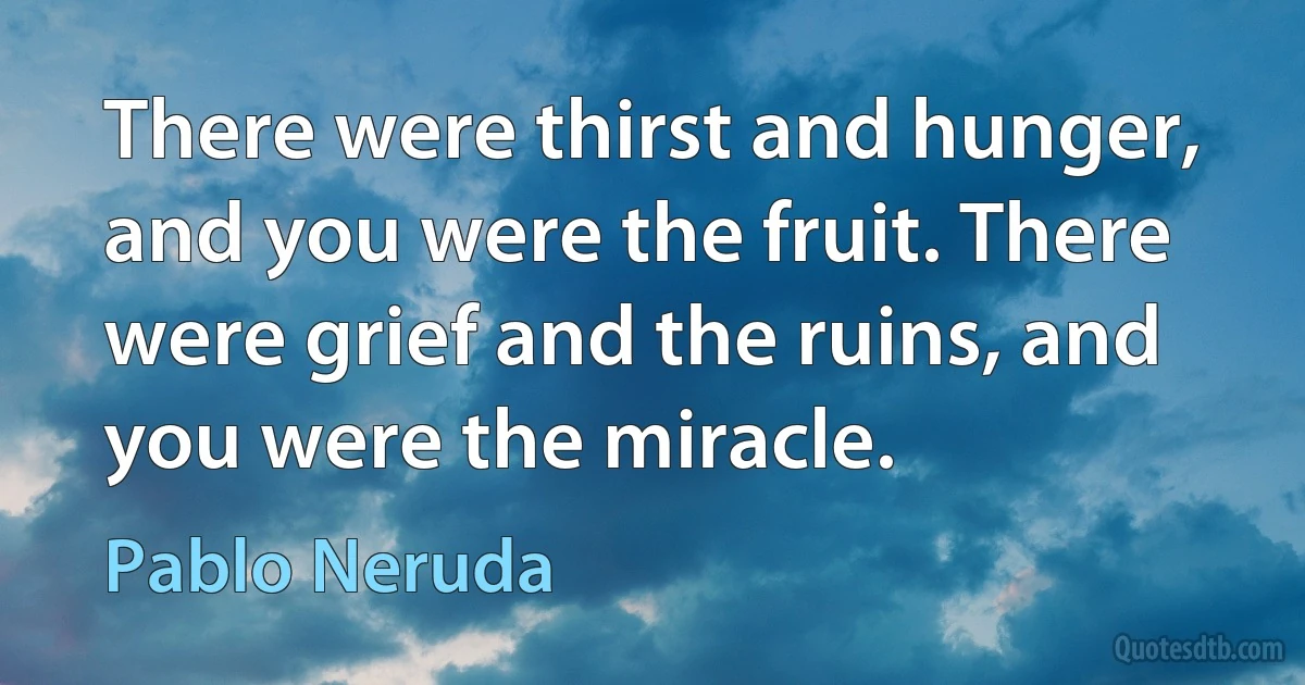 There were thirst and hunger, and you were the fruit. There were grief and the ruins, and you were the miracle. (Pablo Neruda)