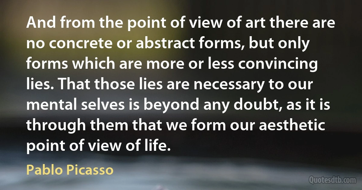 And from the point of view of art there are no concrete or abstract forms, but only forms which are more or less convincing lies. That those lies are necessary to our mental selves is beyond any doubt, as it is through them that we form our aesthetic point of view of life. (Pablo Picasso)