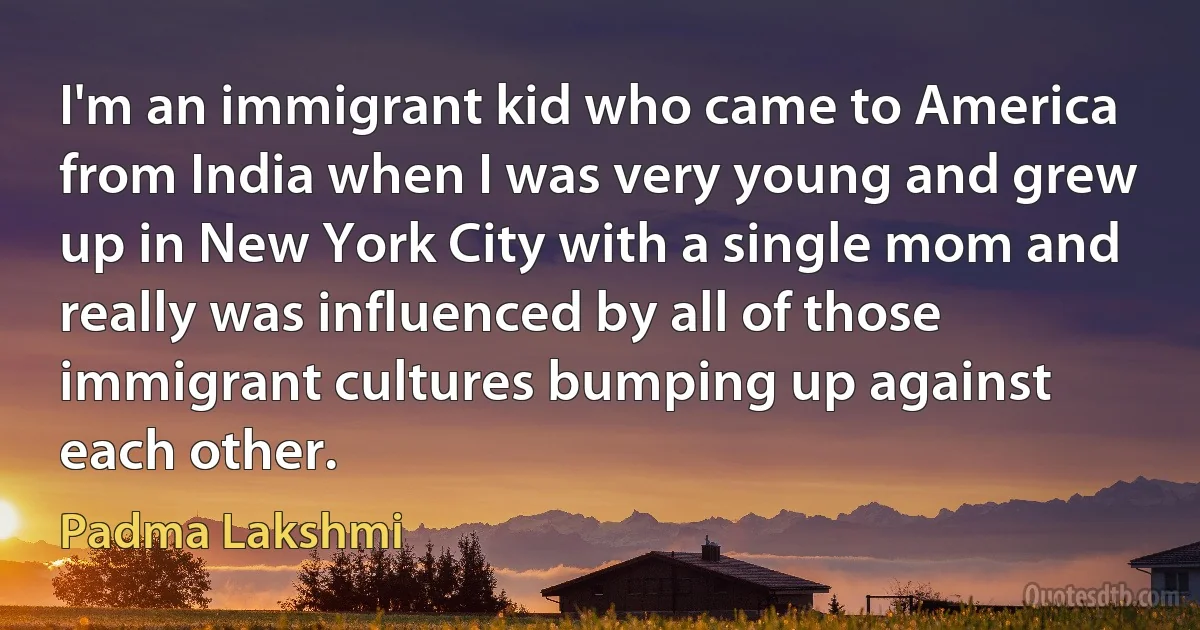 I'm an immigrant kid who came to America from India when I was very young and grew up in New York City with a single mom and really was influenced by all of those immigrant cultures bumping up against each other. (Padma Lakshmi)