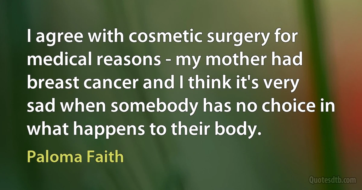 I agree with cosmetic surgery for medical reasons - my mother had breast cancer and I think it's very sad when somebody has no choice in what happens to their body. (Paloma Faith)