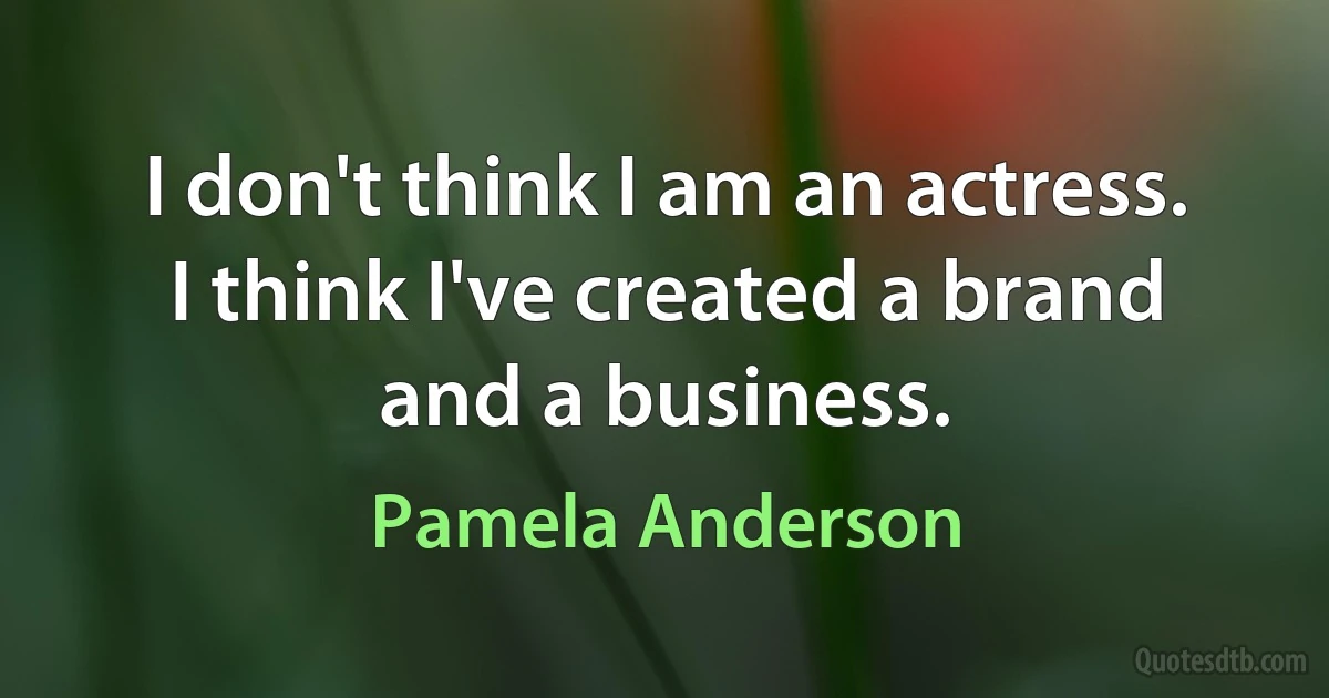 I don't think I am an actress. I think I've created a brand and a business. (Pamela Anderson)