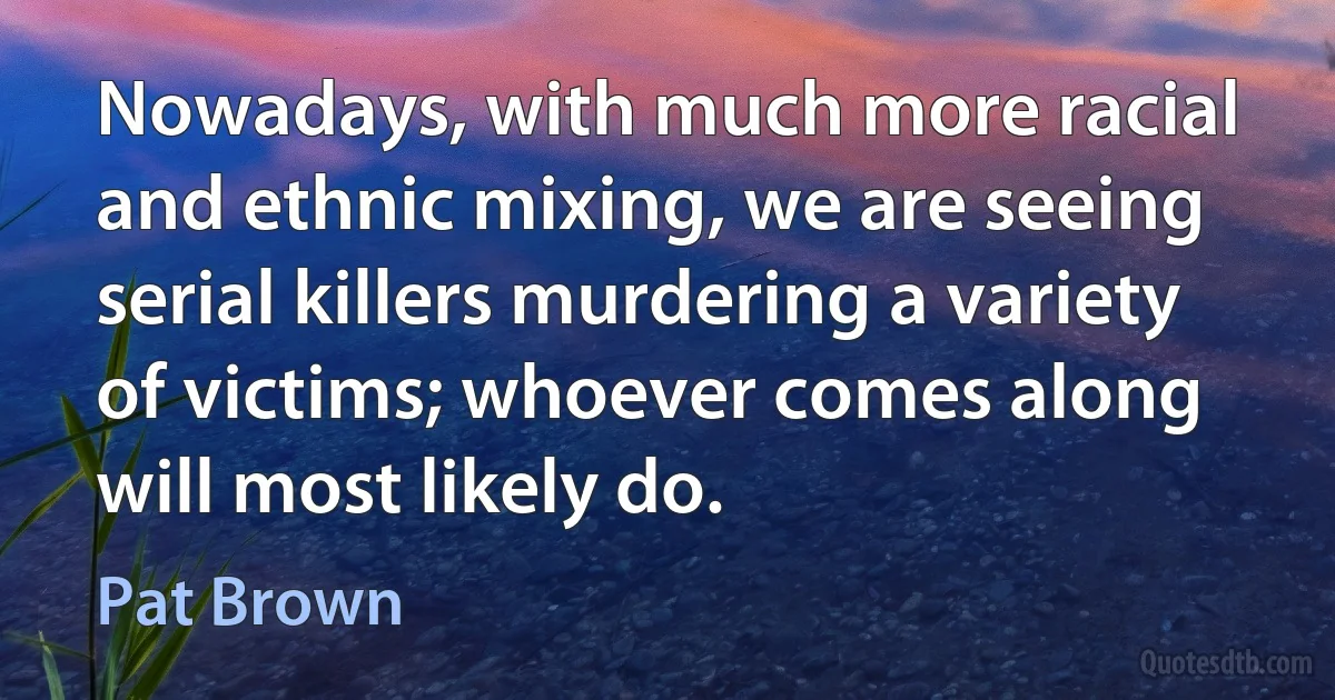 Nowadays, with much more racial and ethnic mixing, we are seeing serial killers murdering a variety of victims; whoever comes along will most likely do. (Pat Brown)