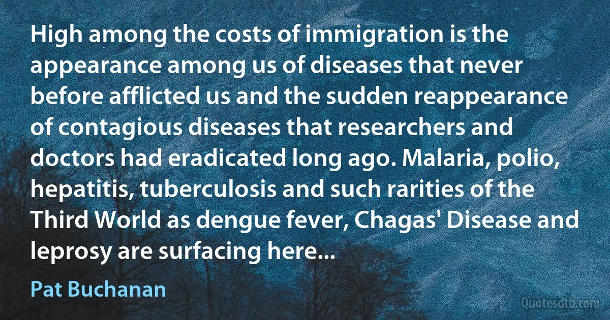 High among the costs of immigration is the appearance among us of diseases that never before afflicted us and the sudden reappearance of contagious diseases that researchers and doctors had eradicated long ago. Malaria, polio, hepatitis, tuberculosis and such rarities of the Third World as dengue fever, Chagas' Disease and leprosy are surfacing here... (Pat Buchanan)