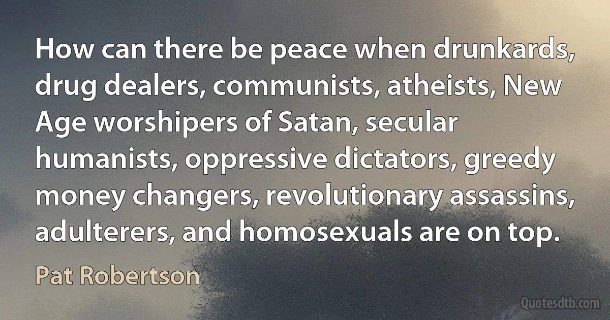 How can there be peace when drunkards, drug dealers, communists, atheists, New Age worshipers of Satan, secular humanists, oppressive dictators, greedy money changers, revolutionary assassins, adulterers, and homosexuals are on top. (Pat Robertson)