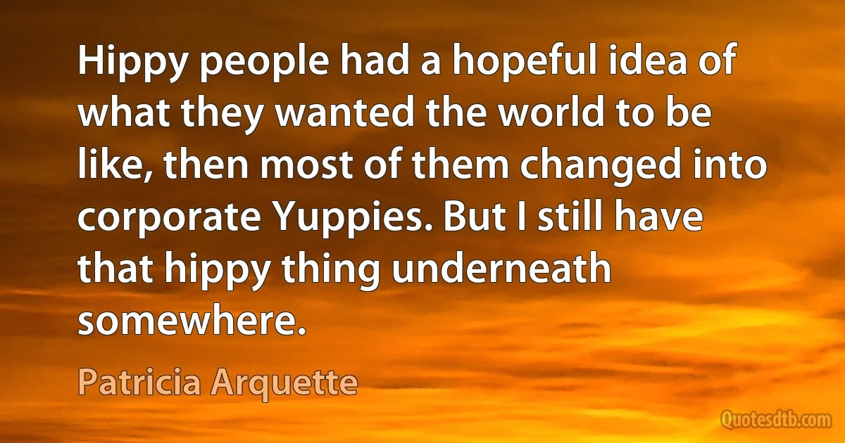 Hippy people had a hopeful idea of what they wanted the world to be like, then most of them changed into corporate Yuppies. But I still have that hippy thing underneath somewhere. (Patricia Arquette)