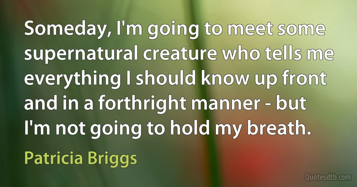 Someday, I'm going to meet some supernatural creature who tells me everything I should know up front and in a forthright manner - but I'm not going to hold my breath. (Patricia Briggs)