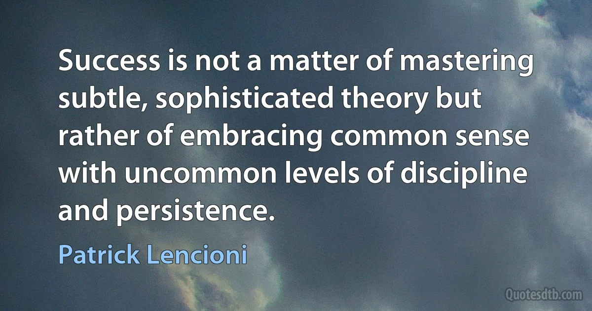 Success is not a matter of mastering subtle, sophisticated theory but rather of embracing common sense with uncommon levels of discipline and persistence. (Patrick Lencioni)