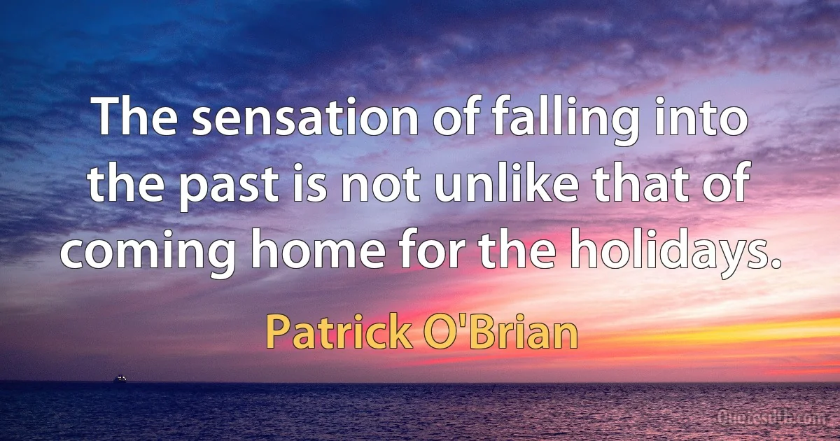 The sensation of falling into the past is not unlike that of coming home for the holidays. (Patrick O'Brian)