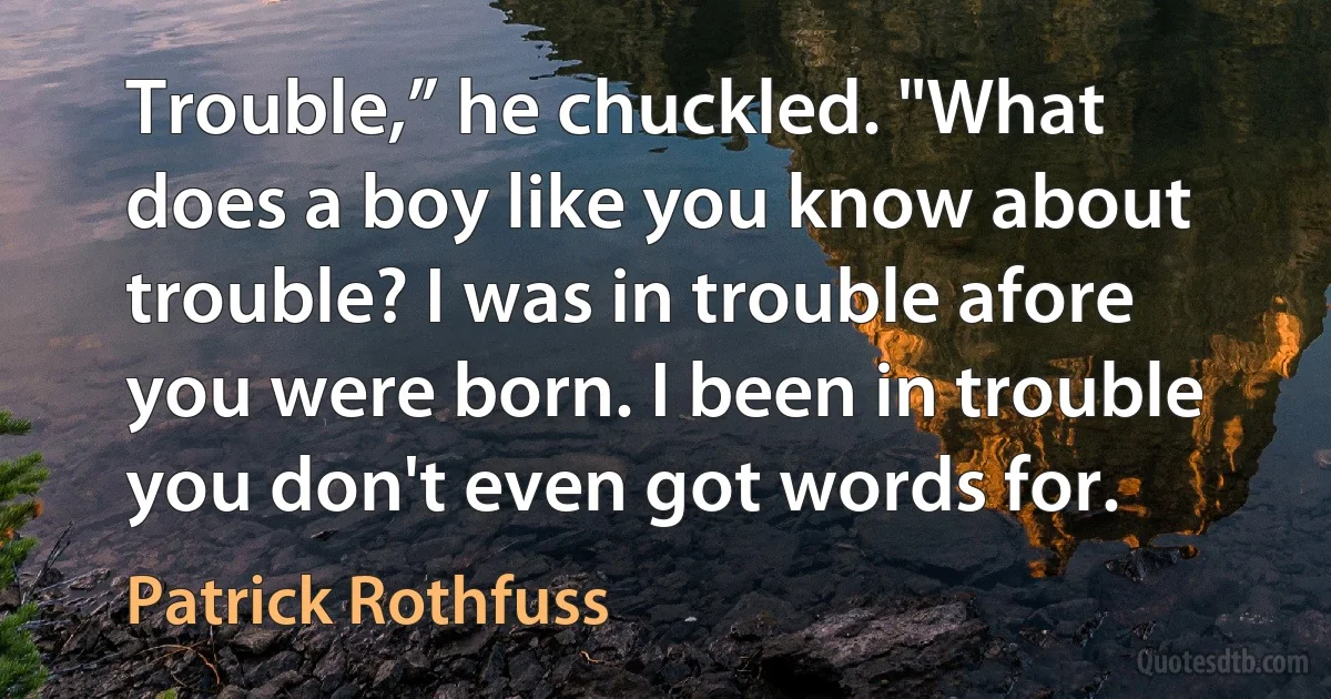 Trouble,” he chuckled. "What does a boy like you know about trouble? I was in trouble afore you were born. I been in trouble you don't even got words for. (Patrick Rothfuss)