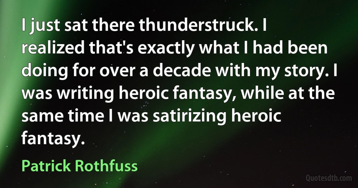 I just sat there thunderstruck. I realized that's exactly what I had been doing for over a decade with my story. I was writing heroic fantasy, while at the same time I was satirizing heroic fantasy. (Patrick Rothfuss)