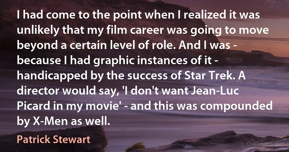 I had come to the point when I realized it was unlikely that my film career was going to move beyond a certain level of role. And I was - because I had graphic instances of it - handicapped by the success of Star Trek. A director would say, 'I don't want Jean-Luc Picard in my movie' - and this was compounded by X-Men as well. (Patrick Stewart)