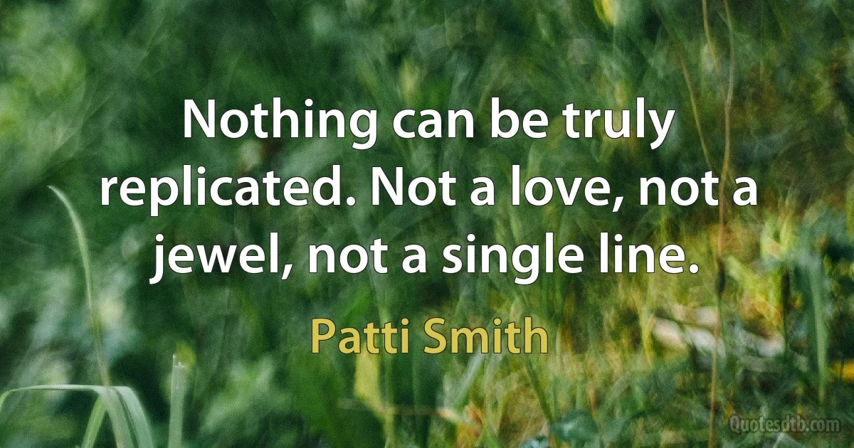 Nothing can be truly replicated. Not a love, not a jewel, not a single line. (Patti Smith)