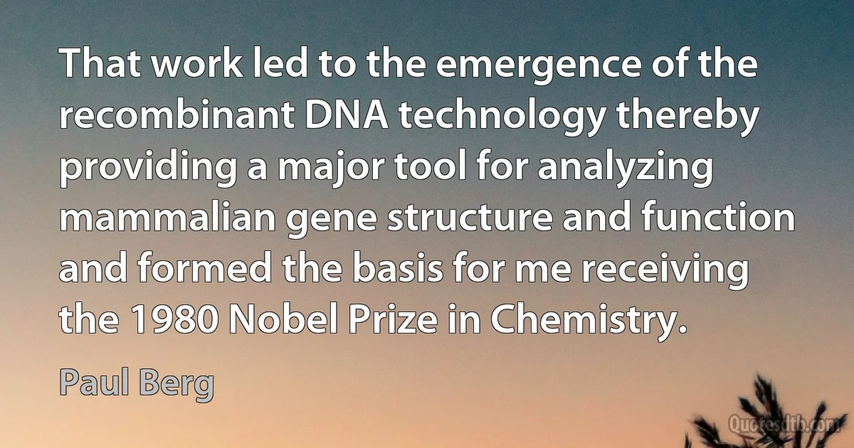 That work led to the emergence of the recombinant DNA technology thereby providing a major tool for analyzing mammalian gene structure and function and formed the basis for me receiving the 1980 Nobel Prize in Chemistry. (Paul Berg)