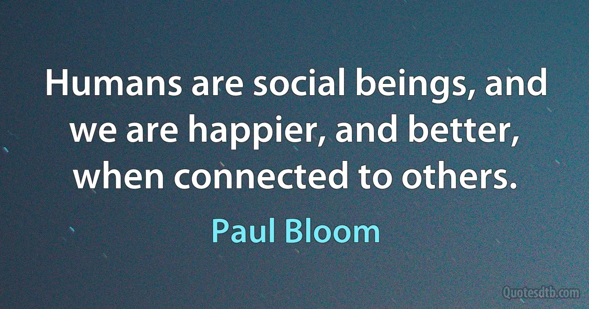 Humans are social beings, and we are happier, and better, when connected to others. (Paul Bloom)