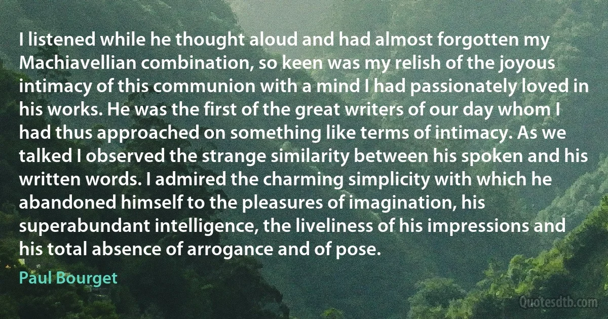 I listened while he thought aloud and had almost forgotten my Machiavellian combination, so keen was my relish of the joyous intimacy of this communion with a mind I had passionately loved in his works. He was the first of the great writers of our day whom I had thus approached on something like terms of intimacy. As we talked I observed the strange similarity between his spoken and his written words. I admired the charming simplicity with which he abandoned himself to the pleasures of imagination, his superabundant intelligence, the liveliness of his impressions and his total absence of arrogance and of pose. (Paul Bourget)