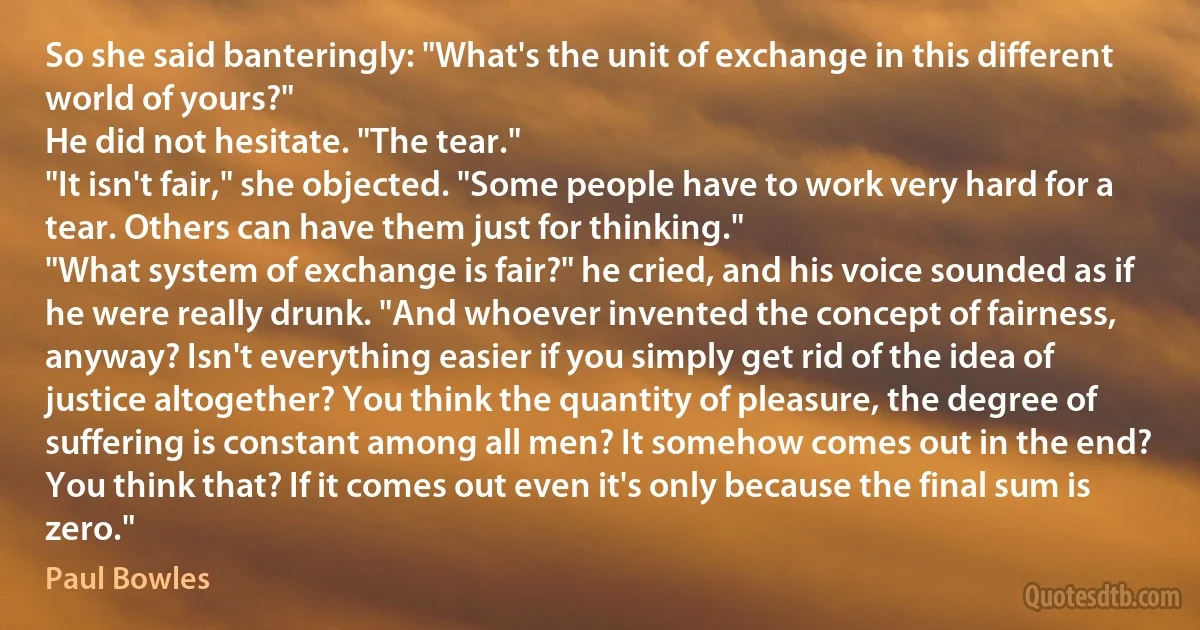 So she said banteringly: "What's the unit of exchange in this different world of yours?"
He did not hesitate. "The tear."
"It isn't fair," she objected. "Some people have to work very hard for a tear. Others can have them just for thinking."
"What system of exchange is fair?" he cried, and his voice sounded as if he were really drunk. "And whoever invented the concept of fairness, anyway? Isn't everything easier if you simply get rid of the idea of justice altogether? You think the quantity of pleasure, the degree of suffering is constant among all men? It somehow comes out in the end? You think that? If it comes out even it's only because the final sum is zero." (Paul Bowles)