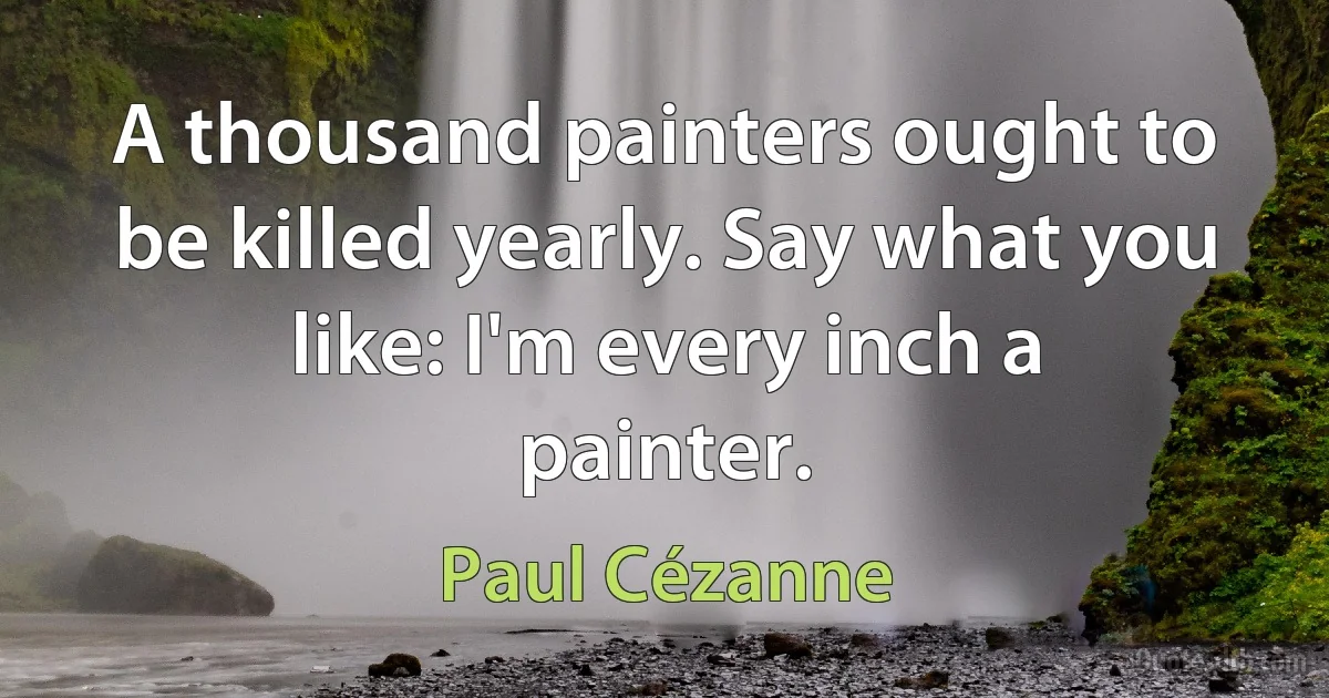 A thousand painters ought to be killed yearly. Say what you like: I'm every inch a painter. (Paul Cézanne)