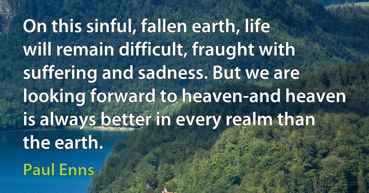 On this sinful, fallen earth, life will remain difficult, fraught with suffering and sadness. But we are looking forward to heaven-and heaven is always better in every realm than the earth. (Paul Enns)