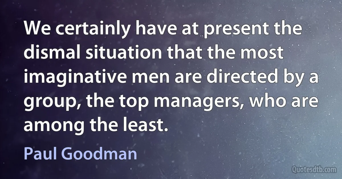 We certainly have at present the dismal situation that the most imaginative men are directed by a group, the top managers, who are among the least. (Paul Goodman)