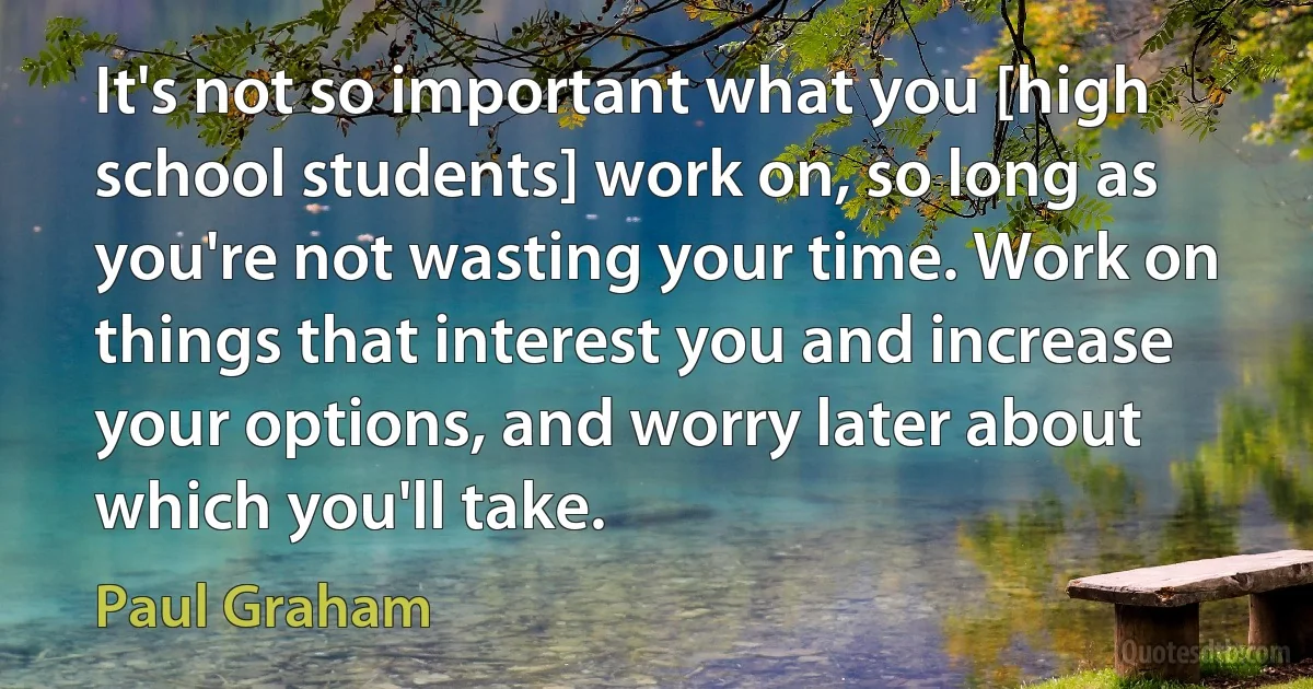 It's not so important what you [high school students] work on, so long as you're not wasting your time. Work on things that interest you and increase your options, and worry later about which you'll take. (Paul Graham)