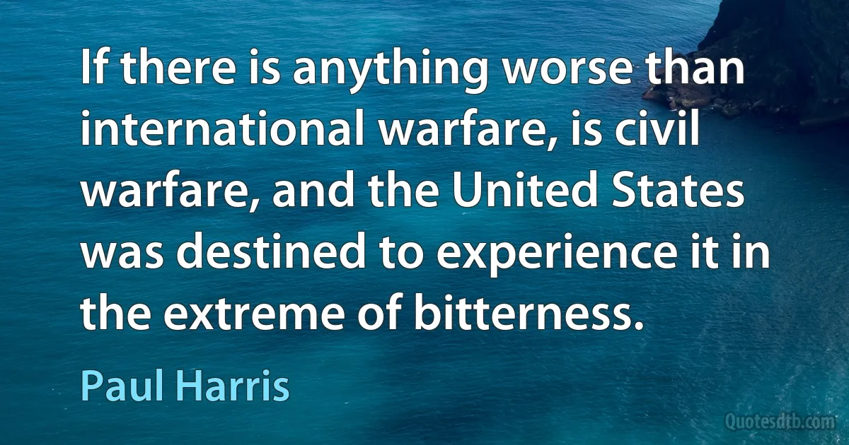 If there is anything worse than international warfare, is civil warfare, and the United States was destined to experience it in the extreme of bitterness. (Paul Harris)