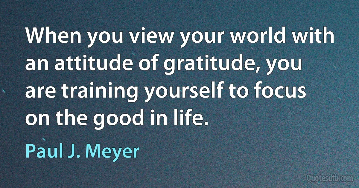 When you view your world with an attitude of gratitude, you are training yourself to focus on the good in life. (Paul J. Meyer)