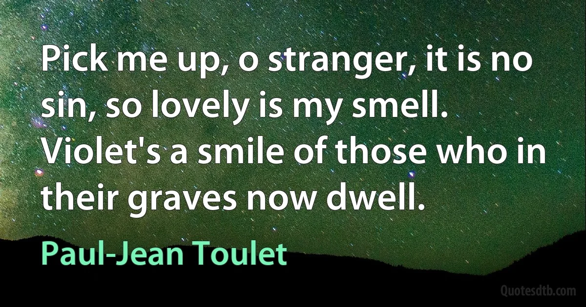 Pick me up, o stranger, it is no sin, so lovely is my smell.
Violet's a smile of those who in their graves now dwell. (Paul-Jean Toulet)