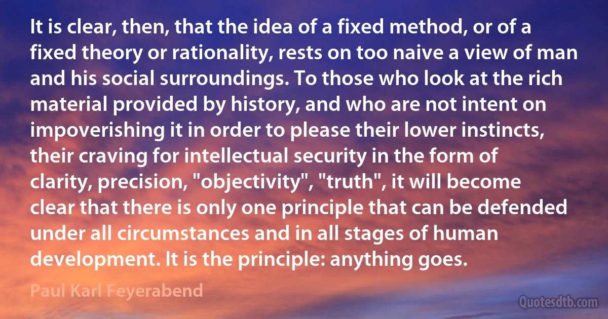 It is clear, then, that the idea of a fixed method, or of a fixed theory or rationality, rests on too naive a view of man and his social surroundings. To those who look at the rich material provided by history, and who are not intent on impoverishing it in order to please their lower instincts, their craving for intellectual security in the form of clarity, precision, "objectivity", "truth", it will become clear that there is only one principle that can be defended under all circumstances and in all stages of human development. It is the principle: anything goes. (Paul Karl Feyerabend)