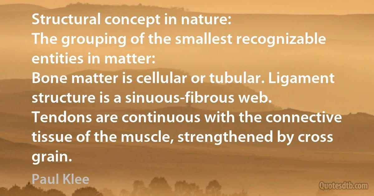 Structural concept in nature:
The grouping of the smallest recognizable entities in matter:
Bone matter is cellular or tubular. Ligament structure is a sinuous-fibrous web.
Tendons are continuous with the connective tissue of the muscle, strengthened by cross grain. (Paul Klee)