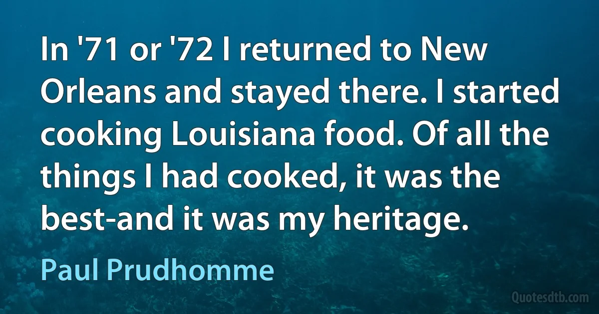 In '71 or '72 I returned to New Orleans and stayed there. I started cooking Louisiana food. Of all the things I had cooked, it was the best-and it was my heritage. (Paul Prudhomme)