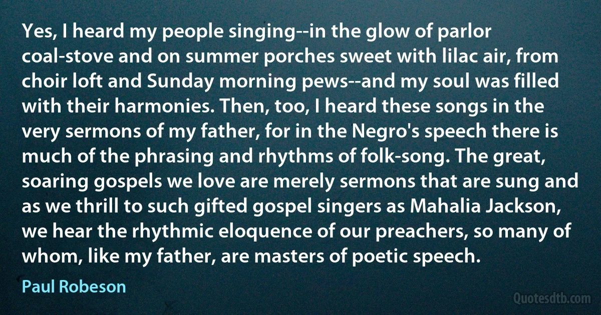 Yes, I heard my people singing--in the glow of parlor coal-stove and on summer porches sweet with lilac air, from choir loft and Sunday morning pews--and my soul was filled with their harmonies. Then, too, I heard these songs in the very sermons of my father, for in the Negro's speech there is much of the phrasing and rhythms of folk-song. The great, soaring gospels we love are merely sermons that are sung and as we thrill to such gifted gospel singers as Mahalia Jackson, we hear the rhythmic eloquence of our preachers, so many of whom, like my father, are masters of poetic speech. (Paul Robeson)