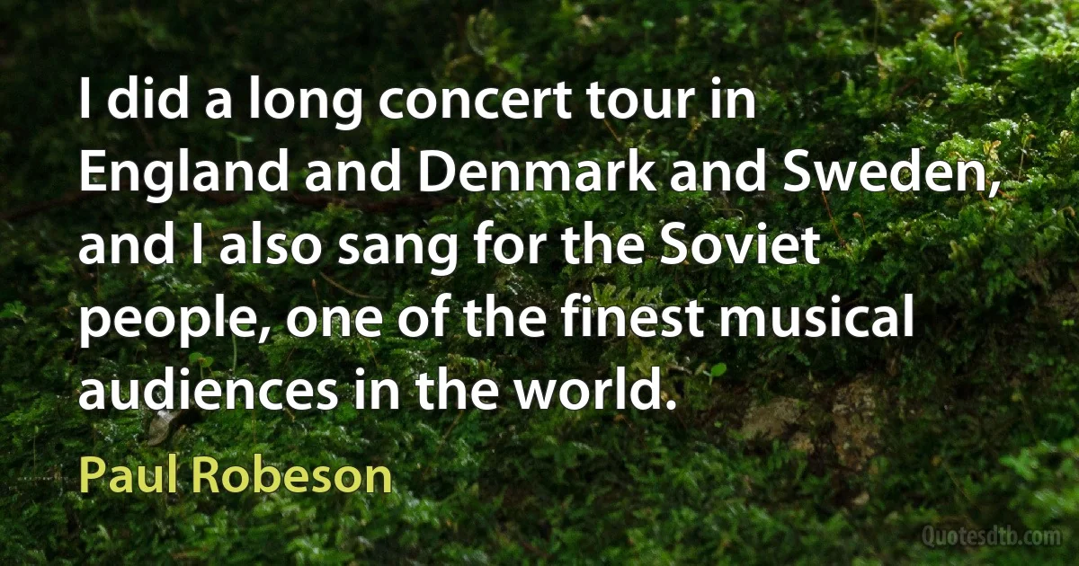 I did a long concert tour in England and Denmark and Sweden, and I also sang for the Soviet people, one of the finest musical audiences in the world. (Paul Robeson)