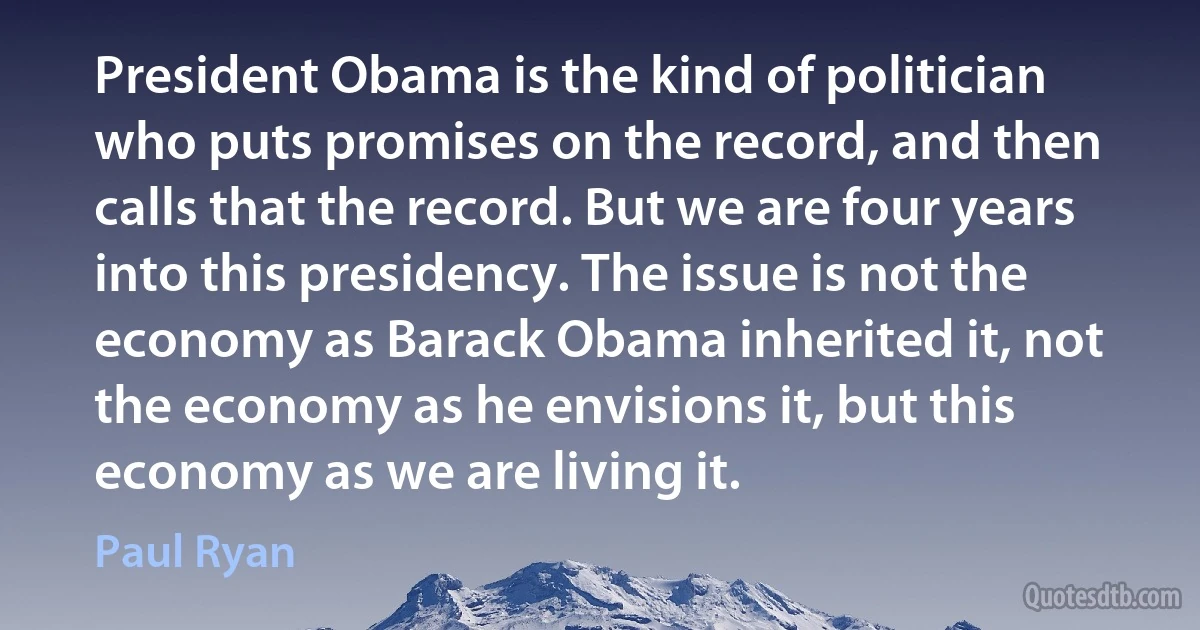 President Obama is the kind of politician who puts promises on the record, and then calls that the record. But we are four years into this presidency. The issue is not the economy as Barack Obama inherited it, not the economy as he envisions it, but this economy as we are living it. (Paul Ryan)