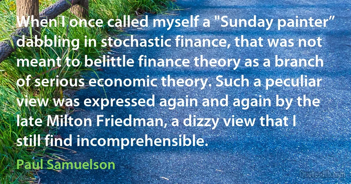 When I once called myself a "Sunday painter” dabbling in stochastic finance, that was not meant to belittle finance theory as a branch of serious economic theory. Such a peculiar view was expressed again and again by the late Milton Friedman, a dizzy view that I still find incomprehensible. (Paul Samuelson)