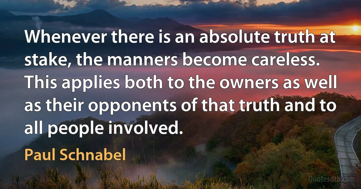 Whenever there is an absolute truth at stake, the manners become careless. This applies both to the owners as well as their opponents of that truth and to all people involved. (Paul Schnabel)