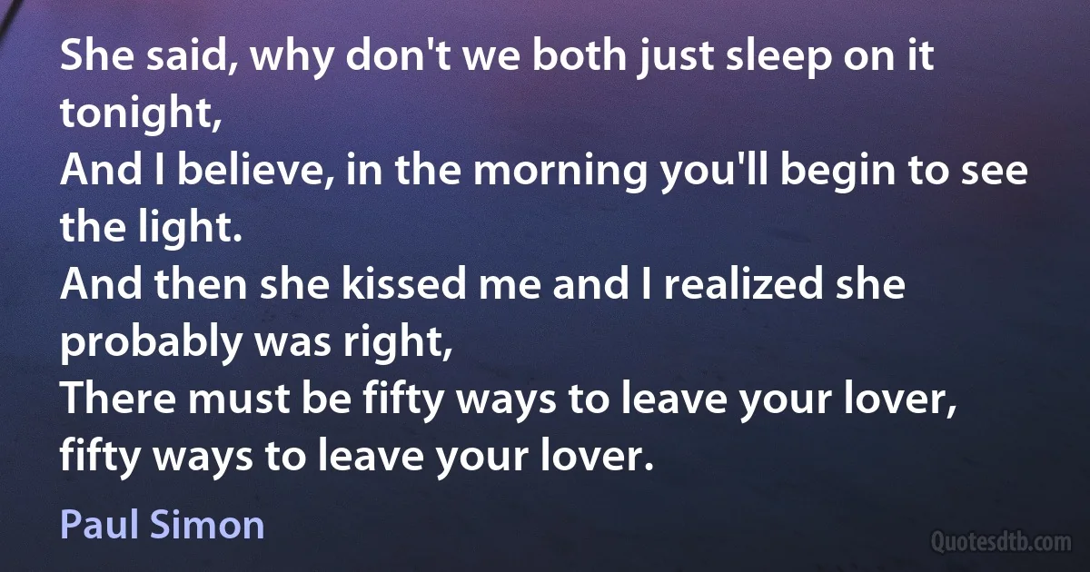 She said, why don't we both just sleep on it tonight,
And I believe, in the morning you'll begin to see the light.
And then she kissed me and I realized she probably was right,
There must be fifty ways to leave your lover, fifty ways to leave your lover. (Paul Simon)