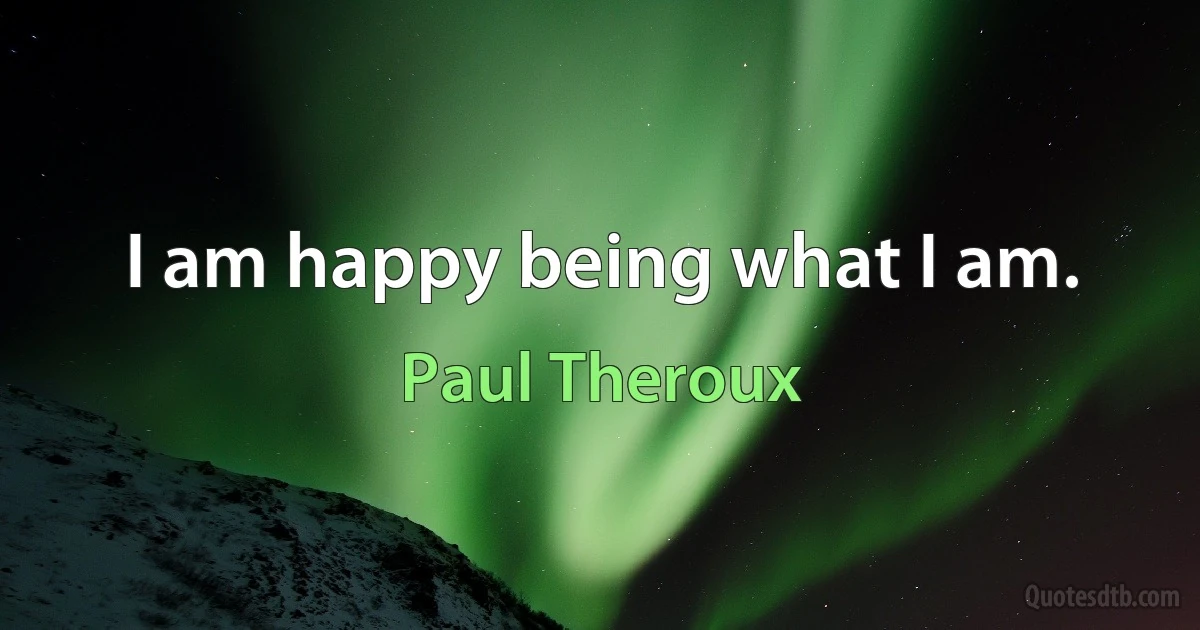 I am happy being what I am. (Paul Theroux)