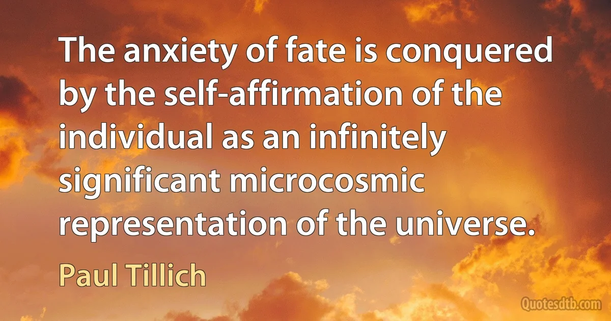 The anxiety of fate is conquered by the self-affirmation of the individual as an infinitely significant microcosmic representation of the universe. (Paul Tillich)