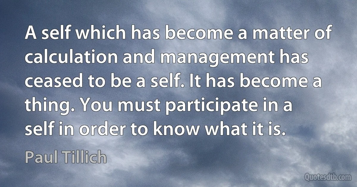 A self which has become a matter of calculation and management has ceased to be a self. It has become a thing. You must participate in a self in order to know what it is. (Paul Tillich)