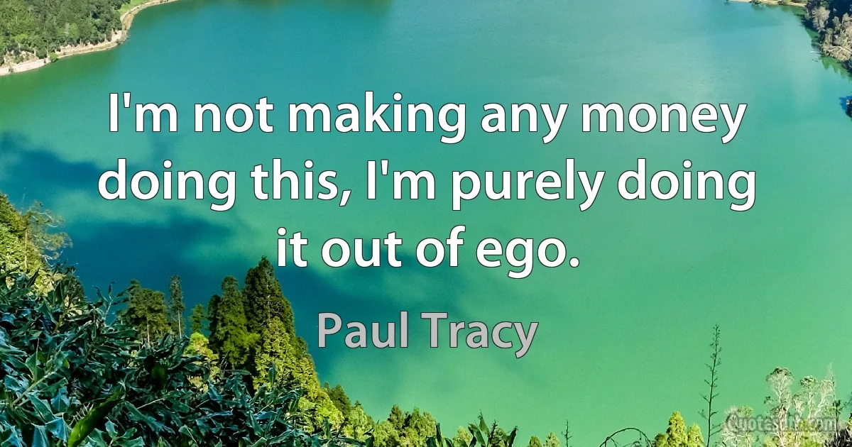 I'm not making any money doing this, I'm purely doing it out of ego. (Paul Tracy)