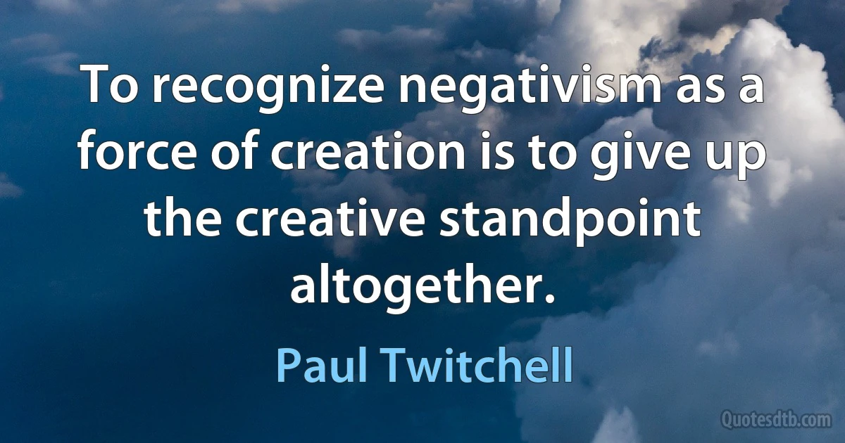 To recognize negativism as a force of creation is to give up the creative standpoint altogether. (Paul Twitchell)