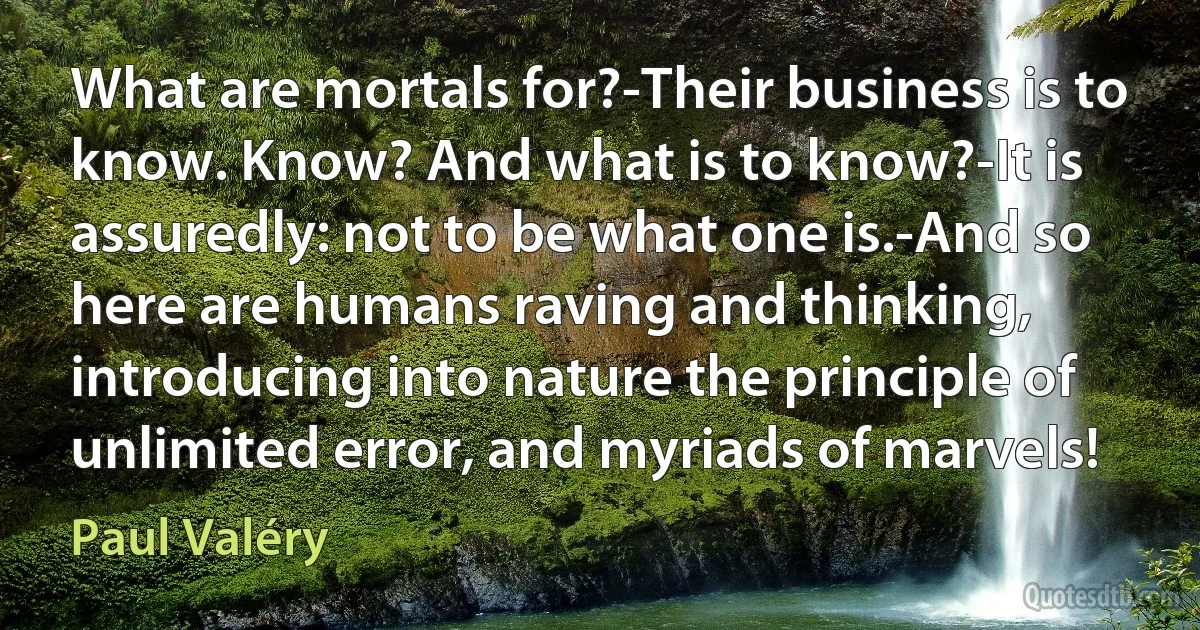 What are mortals for?-Their business is to know. Know? And what is to know?-It is assuredly: not to be what one is.-And so here are humans raving and thinking, introducing into nature the principle of unlimited error, and myriads of marvels! (Paul Valéry)