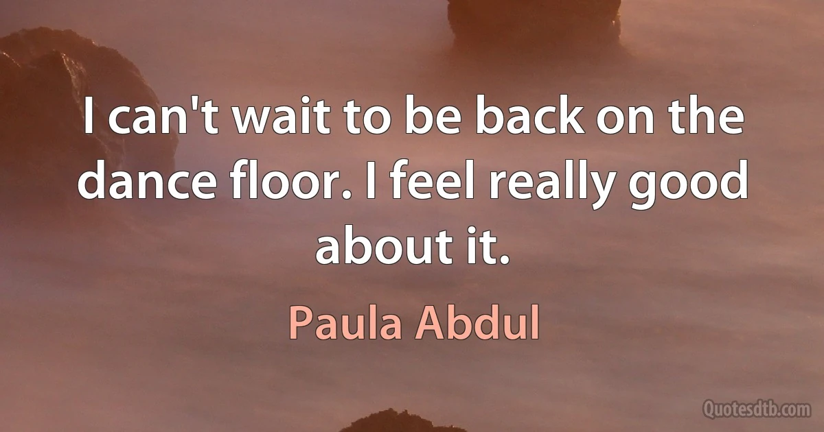 I can't wait to be back on the dance floor. I feel really good about it. (Paula Abdul)