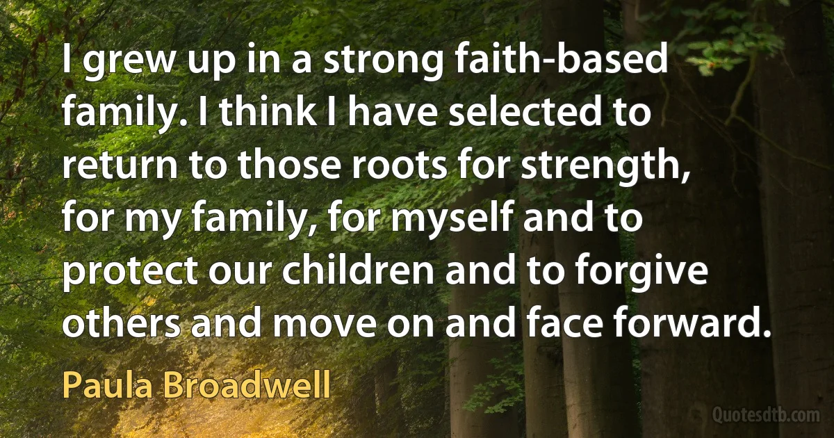 I grew up in a strong faith-based family. I think I have selected to return to those roots for strength, for my family, for myself and to protect our children and to forgive others and move on and face forward. (Paula Broadwell)