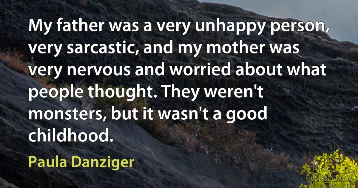 My father was a very unhappy person, very sarcastic, and my mother was very nervous and worried about what people thought. They weren't monsters, but it wasn't a good childhood. (Paula Danziger)